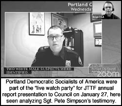 [screen capture from the JTTF annual report 
presentation to council on Jan 27 showing Sgt Pete Simpson giving testimony. In the upper right 
corner is a visual representation of the watch party commentary as show by the inset of Portland 
DSA's screen.]